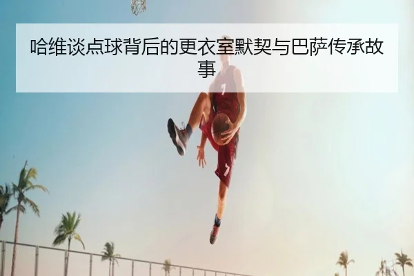 哈维谈点球背后的更衣室默契与巴萨传承故事（LEYUSPORTS）