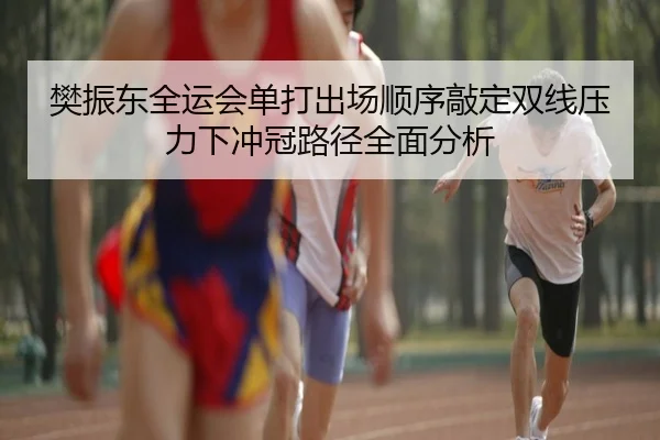 樊振东全运会单打出场顺序敲定双线压力下冲冠路径全面分析 - LEYUSPORTS